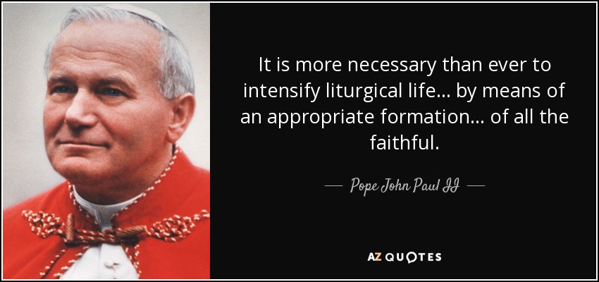 It is more necessary than ever to intensify liturgical life ... by means of an appropriate formation ... of all the faithful. - Pope John Paul II