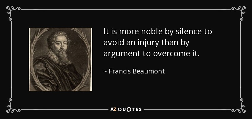 It is more noble by silence to avoid an injury than by argument to overcome it. - Francis Beaumont