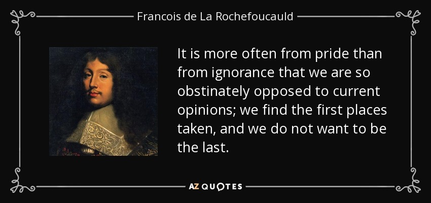 It is more often from pride than from ignorance that we are so obstinately opposed to current opinions; we find the first places taken, and we do not want to be the last. - Francois de La Rochefoucauld