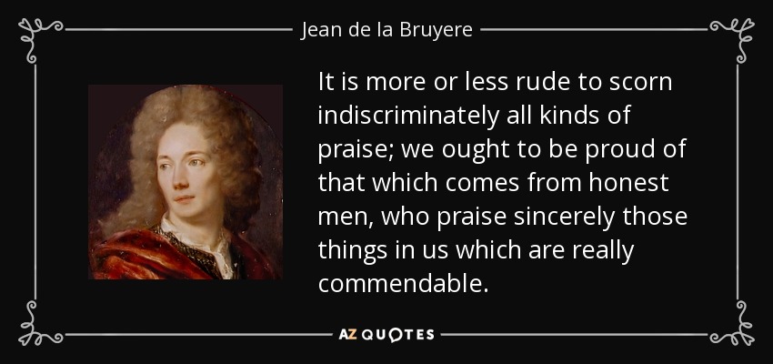 It is more or less rude to scorn indiscriminately all kinds of praise; we ought to be proud of that which comes from honest men, who praise sincerely those things in us which are really commendable. - Jean de la Bruyere