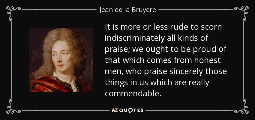 It is more or less rude to scorn indiscriminately all kinds of praise; we ought to be proud of that which comes from honest men, who praise sincerely those things in us which are really commendable. - Jean de la Bruyere