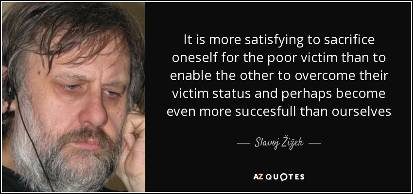 It is more satisfying to sacrifice oneself for the poor victim than to enable the other to overcome their victim status and perhaps become even more succesfull than ourselves - Slavoj Žižek