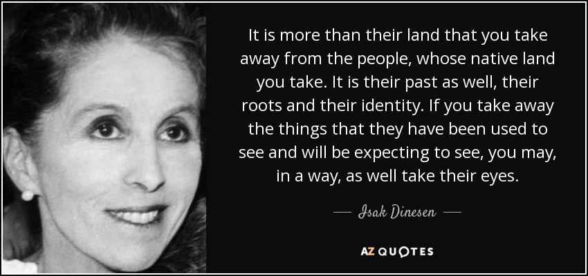 It is more than their land that you take away from the people, whose native land you take. It is their past as well, their roots and their identity. If you take away the things that they have been used to see and will be expecting to see, you may, in a way, as well take their eyes. - Isak Dinesen