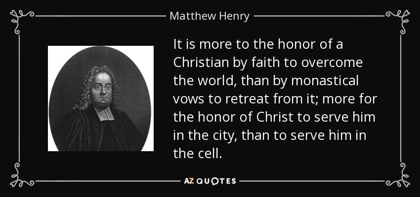 It is more to the honor of a Christian by faith to overcome the world, than by monastical vows to retreat from it; more for the honor of Christ to serve him in the city, than to serve him in the cell. - Matthew Henry