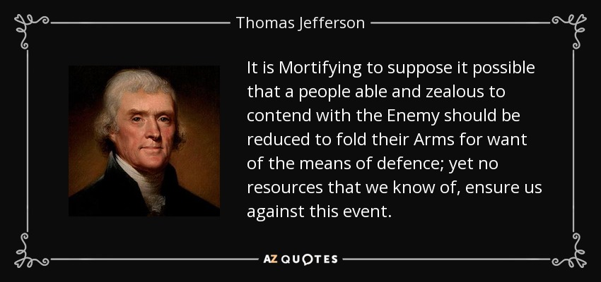 It is Mortifying to suppose it possible that a people able and zealous to contend with the Enemy should be reduced to fold their Arms for want of the means of defence; yet no resources that we know of, ensure us against this event. - Thomas Jefferson