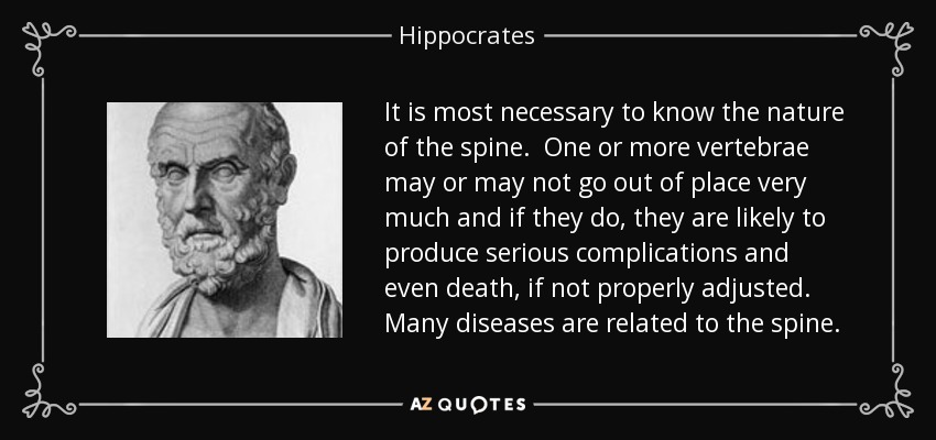 It is most necessary to know the nature of the spine. One or more vertebrae may or may not go out of place very much and if they do, they are likely to produce serious complications and even death, if not properly adjusted. Many diseases are related to the spine. - Hippocrates