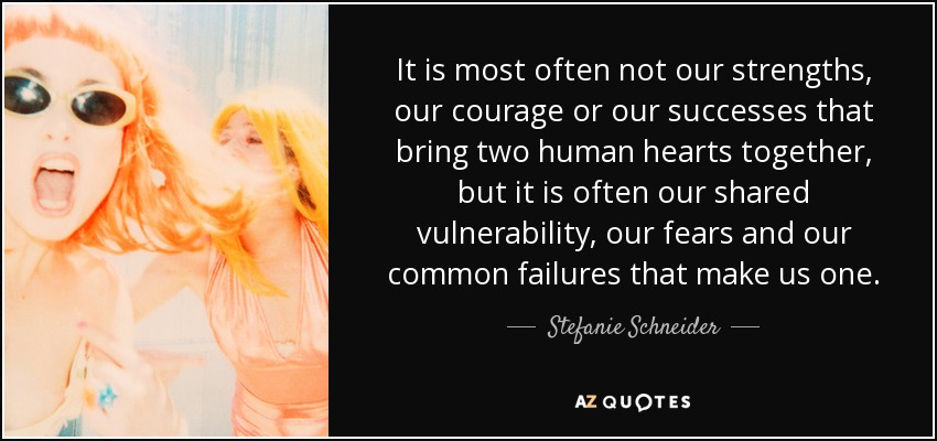 It is most often not our strengths, our courage or our successes that bring two human hearts together, but it is often our shared vulnerability, our fears and our common failures that make us one. - Stefanie Schneider