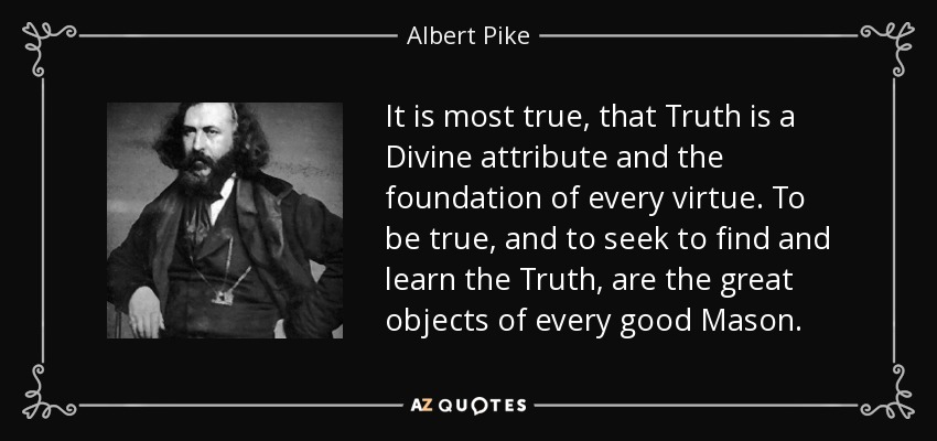 It is most true, that Truth is a Divine attribute and the foundation of every virtue. To be true, and to seek to find and learn the Truth, are the great objects of every good Mason. - Albert Pike