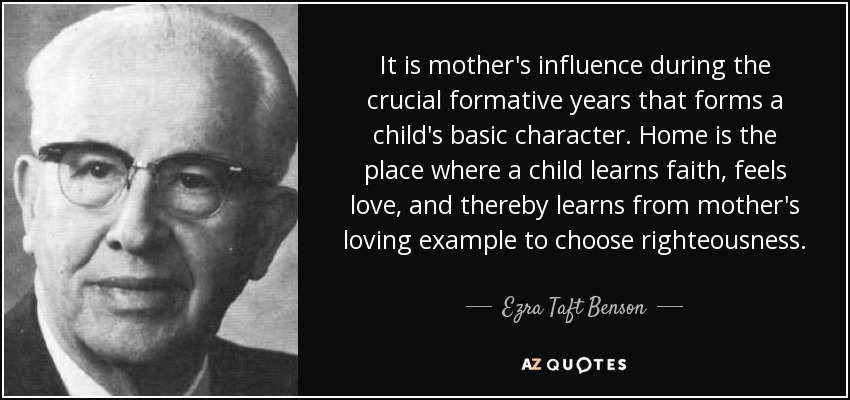 It is mother's influence during the crucial formative years that forms a child's basic character. Home is the place where a child learns faith, feels love, and thereby learns from mother's loving example to choose righteousness. - Ezra Taft Benson