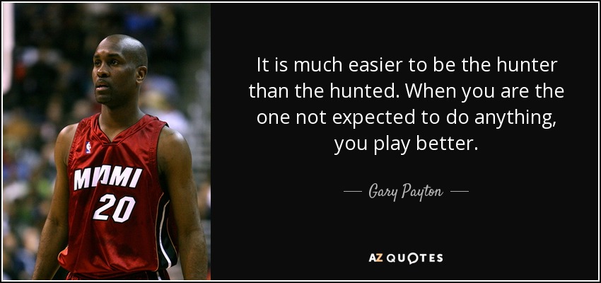 It is much easier to be the hunter than the hunted. When you are the one not expected to do anything, you play better. - Gary Payton