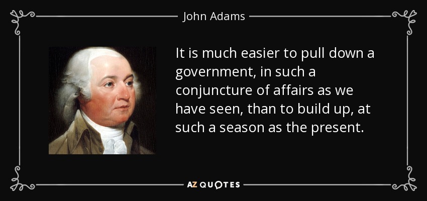 It is much easier to pull down a government, in such a conjuncture of affairs as we have seen, than to build up, at such a season as the present. - John Adams