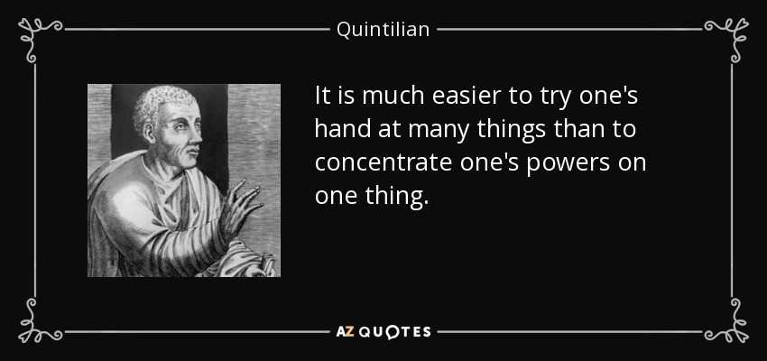 It is much easier to try one's hand at many things than to concentrate one's powers on one thing. - Quintilian