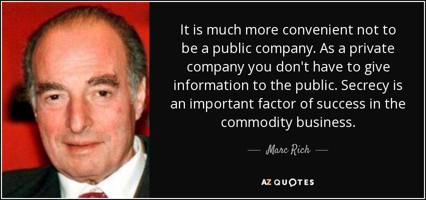 It is much more convenient not to be a public company. As a private company you don't have to give information to the public. Secrecy is an important factor of success in the commodity business. - Marc Rich