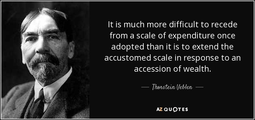 It is much more difficult to recede from a scale of expenditure once adopted than it is to extend the accustomed scale in response to an accession of wealth. - Thorstein Veblen