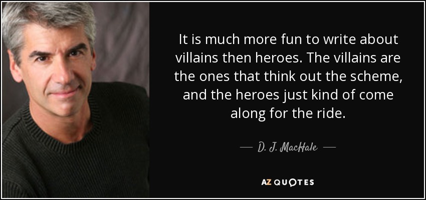 It is much more fun to write about villains then heroes. The villains are the ones that think out the scheme, and the heroes just kind of come along for the ride. - D. J. MacHale