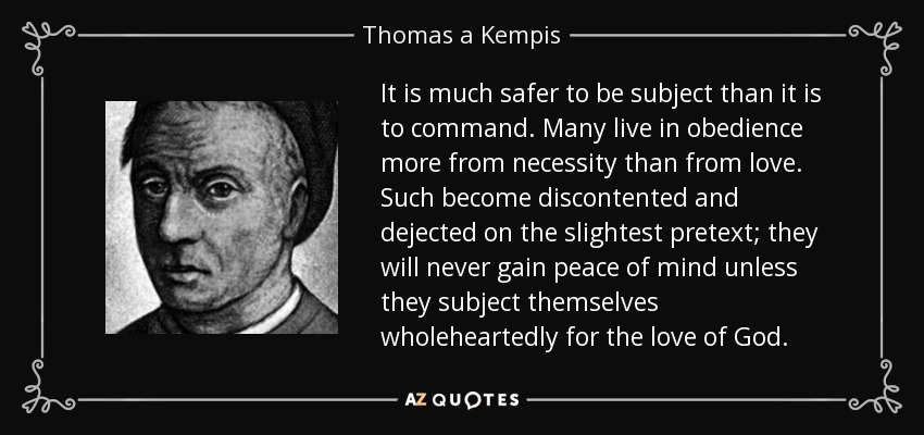 It is much safer to be subject than it is to command. Many live in obedience more from necessity than from love. Such become discontented and dejected on the slightest pretext; they will never gain peace of mind unless they subject themselves wholeheartedly for the love of God. - Thomas a Kempis