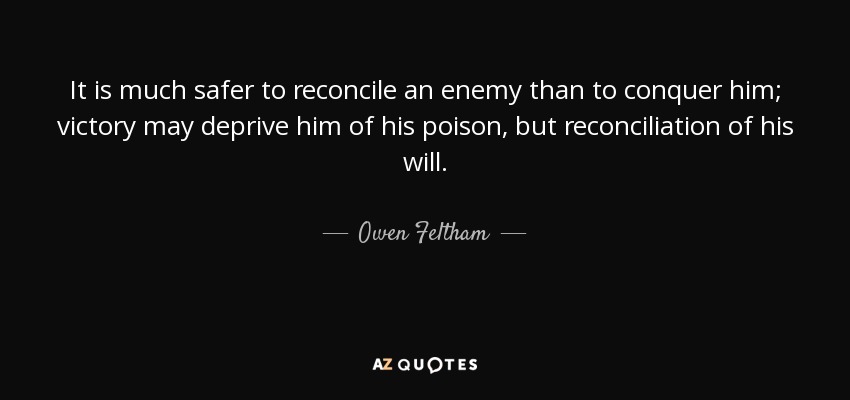It is much safer to reconcile an enemy than to conquer him; victory may deprive him of his poison, but reconciliation of his will. - Owen Feltham