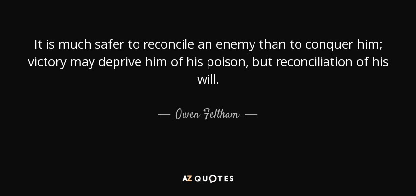 It is much safer to reconcile an enemy than to conquer him; victory may deprive him of his poison, but reconciliation of his will. - Owen Feltham