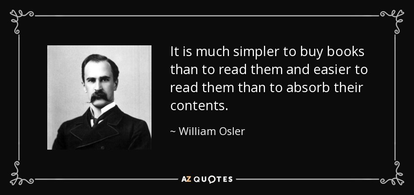 It is much simpler to buy books than to read them and easier to read them than to absorb their contents. - William Osler