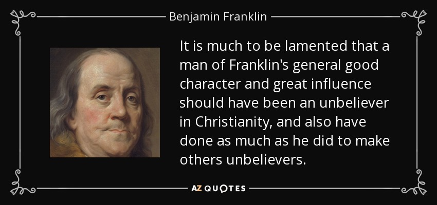 It is much to be lamented that a man of Franklin's general good character and great influence should have been an unbeliever in Christianity, and also have done as much as he did to make others unbelievers. - Benjamin Franklin