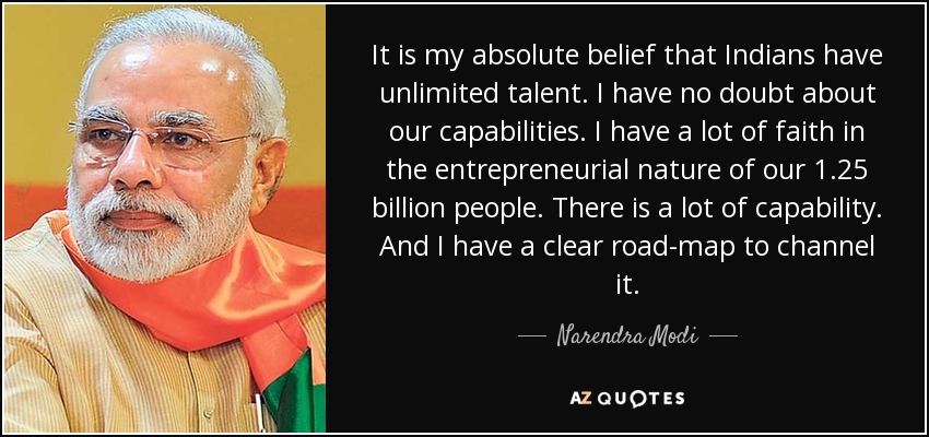 It is my absolute belief that Indians have unlimited talent. I have no doubt about our capabilities. I have a lot of faith in the entrepreneurial nature of our 1.25 billion people. There is a lot of capability. And I have a clear road-map to channel it. - Narendra Modi