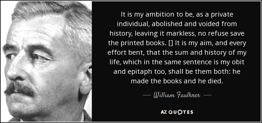 It is my ambition to be, as a private individual, abolished and voided from history, leaving it markless, no refuse save the printed books. [] It is my aim, and every effort bent, that the sum and history of my life, which in the same sentence is my obit and epitaph too, shall be them both: he made the books and he died. - William Faulkner