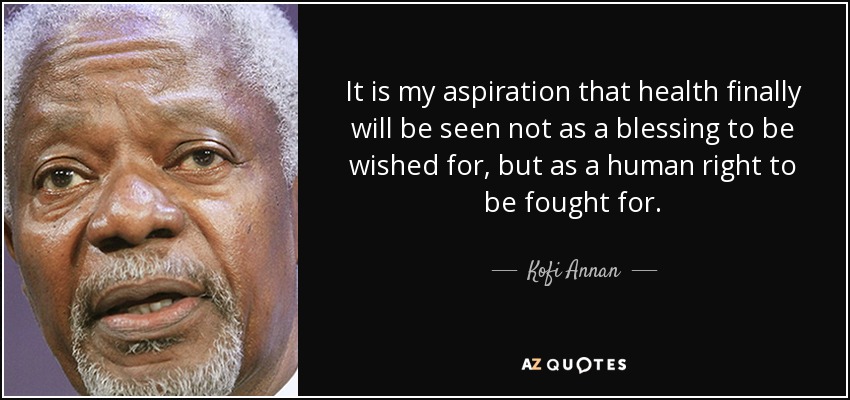 It is my aspiration that health finally will be seen not as a blessing to be wished for, but as a human right to be fought for. - Kofi Annan