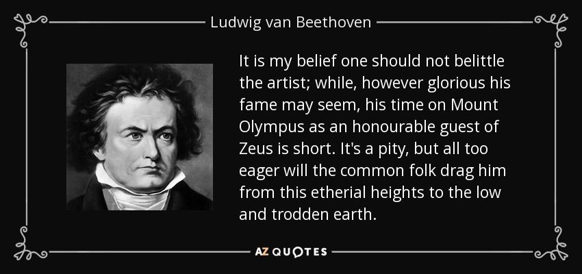 It is my belief one should not belittle the artist; while, however glorious his fame may seem, his time on Mount Olympus as an honourable guest of Zeus is short. It's a pity, but all too eager will the common folk drag him from this etherial heights to the low and trodden earth. - Ludwig van Beethoven