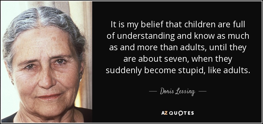 It is my belief that children are full of understanding and know as much as and more than adults, until they are about seven, when they suddenly become stupid, like adults. - Doris Lessing