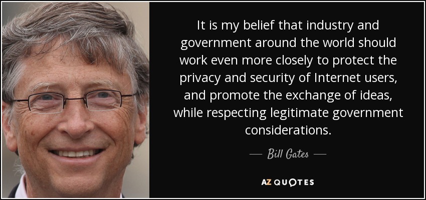 It is my belief that industry and government around the world should work even more closely to protect the privacy and security of Internet users, and promote the exchange of ideas, while respecting legitimate government considerations. - Bill Gates