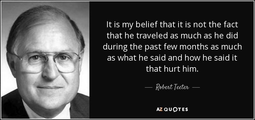 It is my belief that it is not the fact that he traveled as much as he did during the past few months as much as what he said and how he said it that hurt him. - Robert Teeter