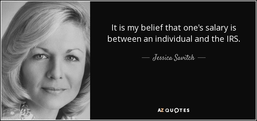 It is my belief that one's salary is between an individual and the IRS. - Jessica Savitch