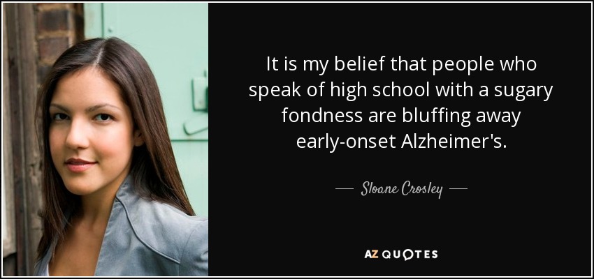 It is my belief that people who speak of high school with a sugary fondness are bluffing away early-onset Alzheimer's. - Sloane Crosley