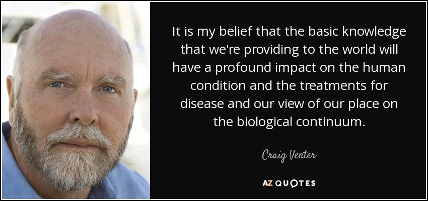 It is my belief that the basic knowledge that we're providing to the world will have a profound impact on the human condition and the treatments for disease and our view of our place on the biological continuum. - Craig Venter