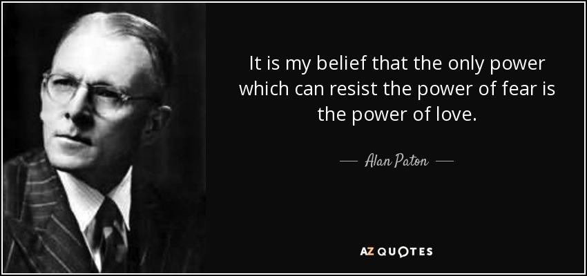 It is my belief that the only power which can resist the power of fear is the power of love. - Alan Paton