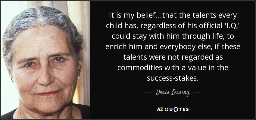 It is my belief...that the talents every child has, regardless of his official 'I.Q,' could stay with him through life, to enrich him and everybody else, if these talents were not regarded as commodities with a value in the success-stakes. - Doris Lessing