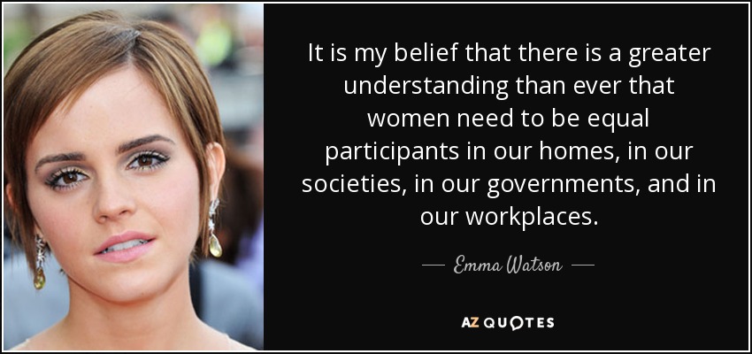 It is my belief that there is a greater understanding than ever that women need to be equal participants in our homes, in our societies, in our governments, and in our workplaces. - Emma Watson