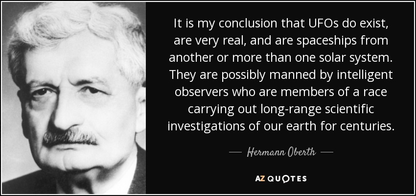 It is my conclusion that UFOs do exist, are very real, and are spaceships from another or more than one solar system. They are possibly manned by intelligent observers who are members of a race carrying out long-range scientific investigations of our earth for centuries. - Hermann Oberth