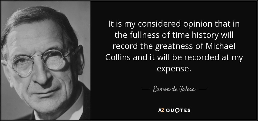 It is my considered opinion that in the fullness of time history will record the greatness of Michael Collins and it will be recorded at my expense. - Eamon de Valera