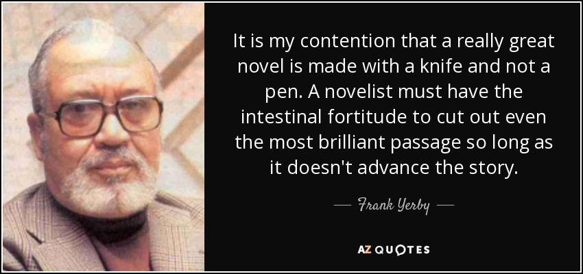 It is my contention that a really great novel is made with a knife and not a pen. A novelist must have the intestinal fortitude to cut out even the most brilliant passage so long as it doesn't advance the story. - Frank Yerby