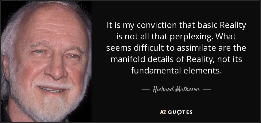It is my conviction that basic Reality is not all that perplexing. What seems difficult to assimilate are the manifold details of Reality, not its fundamental elements. - Richard Matheson