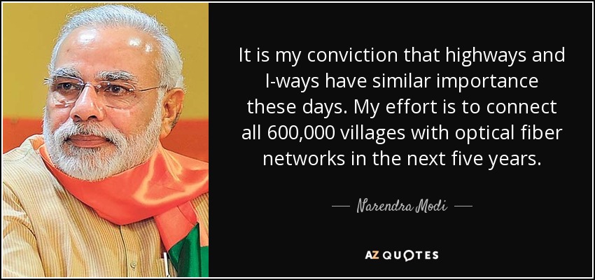 It is my conviction that highways and I-ways have similar importance these days. My effort is to connect all 600,000 villages with optical fiber networks in the next five years. - Narendra Modi