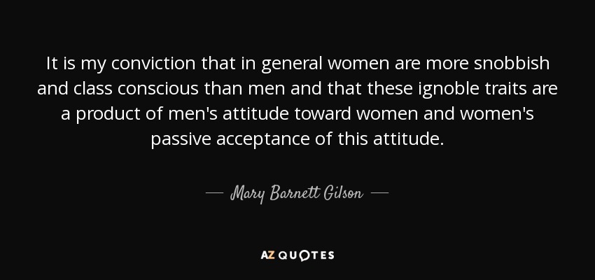 It is my conviction that in general women are more snobbish and class conscious than men and that these ignoble traits are a product of men's attitude toward women and women's passive acceptance of this attitude. - Mary Barnett Gilson