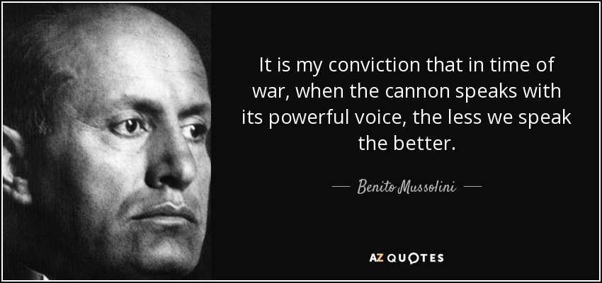 It is my conviction that in time of war, when the cannon speaks with its powerful voice, the less we speak the better. - Benito Mussolini