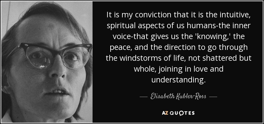 It is my conviction that it is the intuitive, spiritual aspects of us humans-the inner voice-that gives us the 'knowing,' the peace, and the direction to go through the windstorms of life, not shattered but whole, joining in love and understanding. - Elisabeth Kubler-Ross