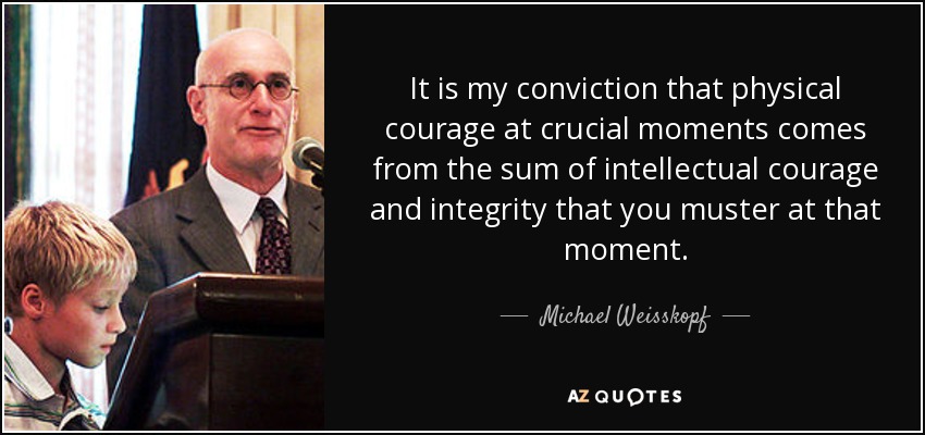 It is my conviction that physical courage at crucial moments comes from the sum of intellectual courage and integrity that you muster at that moment. - Michael Weisskopf