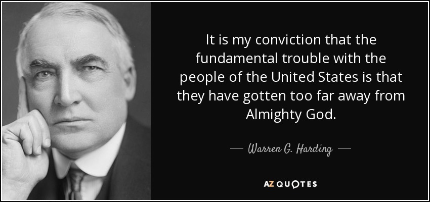 It is my conviction that the fundamental trouble with the people of the United States is that they have gotten too far away from Almighty God. - Warren G. Harding