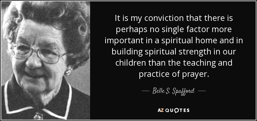 It is my conviction that there is perhaps no single factor more important in a spiritual home and in building spiritual strength in our children than the teaching and practice of prayer. - Belle S. Spafford