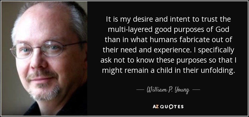 It is my desire and intent to trust the multi-layered good purposes of God than in what humans fabricate out of their need and experience. I specifically ask not to know these purposes so that I might remain a child in their unfolding. - William P. Young