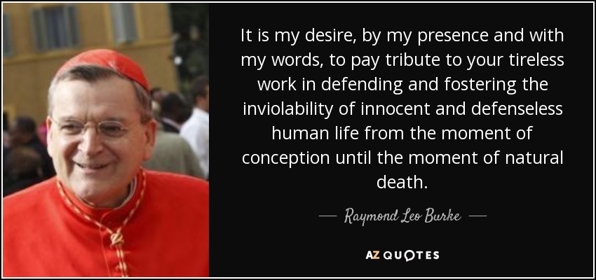 It is my desire, by my presence and with my words, to pay tribute to your tireless work in defending and fostering the inviolability of innocent and defenseless human life from the moment of conception until the moment of natural death. - Raymond Leo Burke